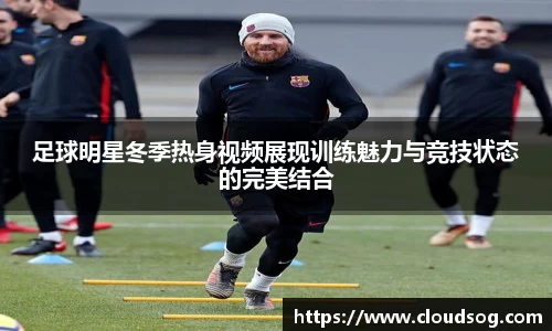 足球明星冬季热身视频展现训练魅力与竞技状态的完美结合