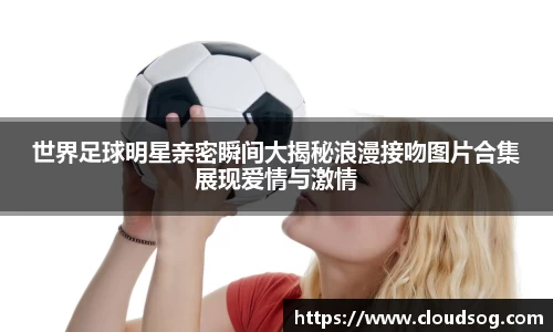 世界足球明星亲密瞬间大揭秘浪漫接吻图片合集展现爱情与激情