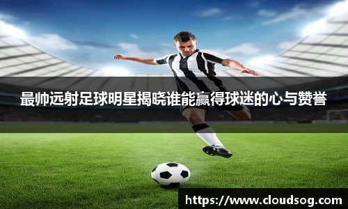最帅远射足球明星揭晓谁能赢得球迷的心与赞誉